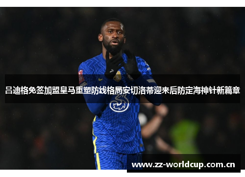 吕迪格免签加盟皇马重塑防线格局安切洛蒂迎来后防定海神针新篇章 吕迪格免签加盟皇马重塑防线格局安切洛蒂迎来后防定海神针新篇章